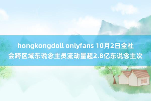 hongkongdoll onlyfans 10月2日全社会跨区域东说念主员流动量超2.8亿东说念主次