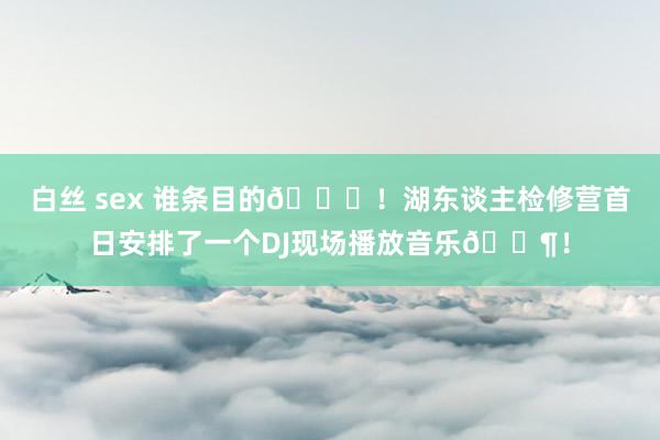 白丝 sex 谁条目的😅！湖东谈主检修营首日安排了一个DJ现场播放音乐🎶！