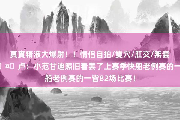 真實精液大爆射！！情侶自拍/雙穴/肛交/無套/大量噴精 🤙卢：小范甘迪照旧看罢了上赛季快船老例赛的一皆82场比赛！