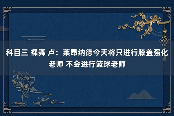 科目三 裸舞 卢：莱昂纳德今天将只进行膝盖强化老师 不会进行篮球老师