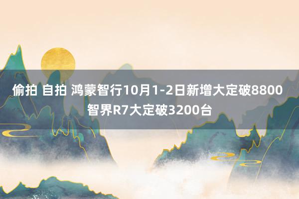 偷拍 自拍 鸿蒙智行10月1-2日新增大定破8800 智界R7大定破3200台