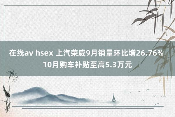 在线av hsex 上汽荣威9月销量环比增26.76% 10月购车补贴至高5.3万元