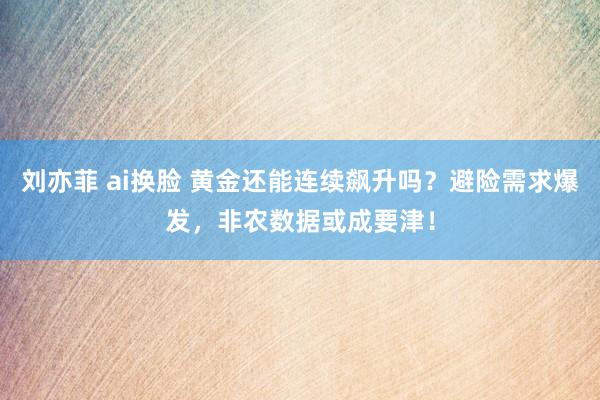 刘亦菲 ai换脸 黄金还能连续飙升吗？避险需求爆发，非农数据或成要津！