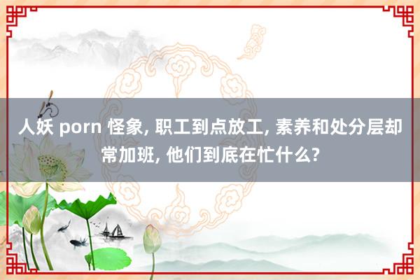 人妖 porn 怪象， 职工到点放工， 素养和处分层却常加班， 他们到底在忙什么?