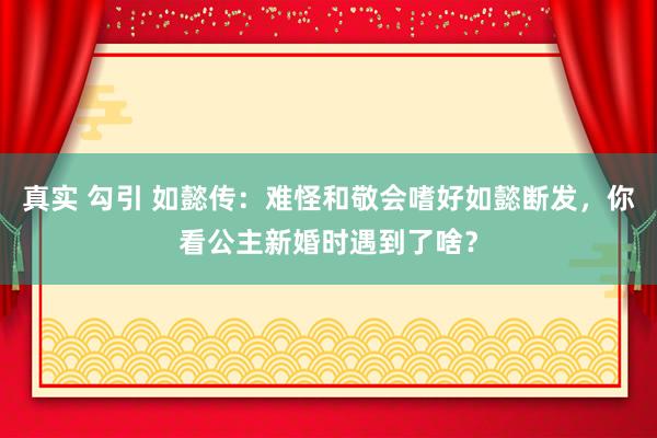 真实 勾引 如懿传：难怪和敬会嗜好如懿断发，你看公主新婚时遇到了啥？