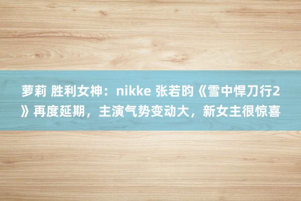 萝莉 胜利女神：nikke 张若昀《雪中悍刀行2》再度延期，主演气势变动大，新女主很惊喜