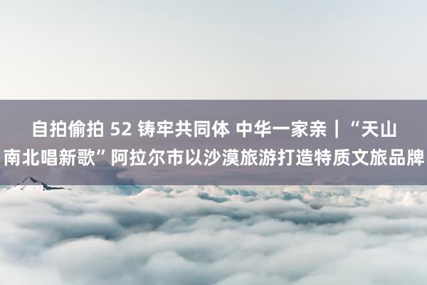 自拍偷拍 52 铸牢共同体 中华一家亲｜“天山南北唱新歌”阿拉尔市以沙漠旅游打造特质文旅品牌