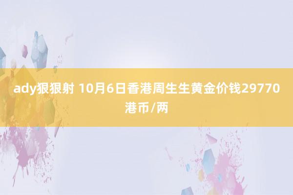 ady狠狠射 10月6日香港周生生黄金价钱29770港币/两