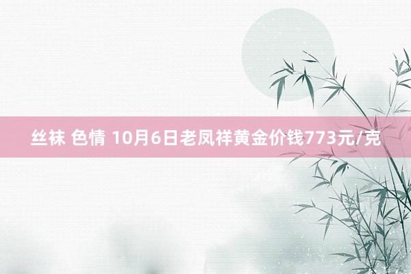 丝袜 色情 10月6日老凤祥黄金价钱773元/克