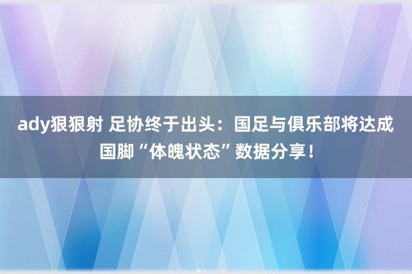 ady狠狠射 足协终于出头：国足与俱乐部将达成国脚“体魄状态”数据分享！