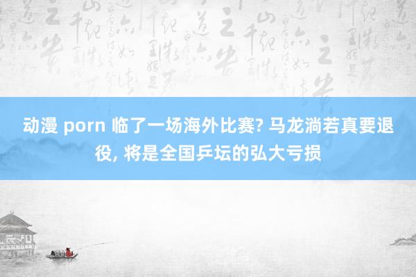 动漫 porn 临了一场海外比赛? 马龙淌若真要退役， 将是全国乒坛的弘大亏损