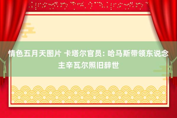 情色五月天图片 卡塔尔官员: 哈马斯带领东说念主辛瓦尔照旧辞世