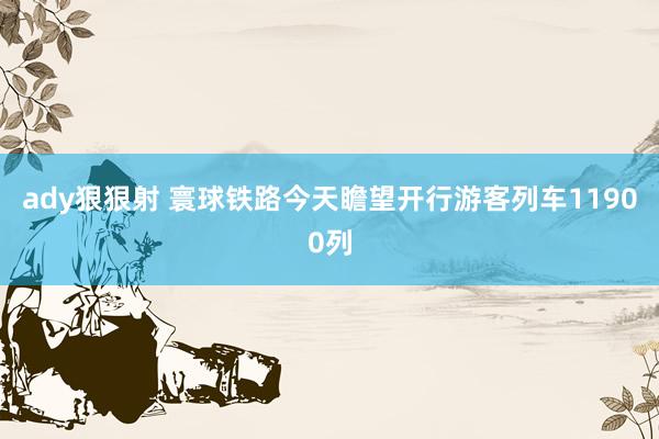 ady狠狠射 寰球铁路今天瞻望开行游客列车11900列