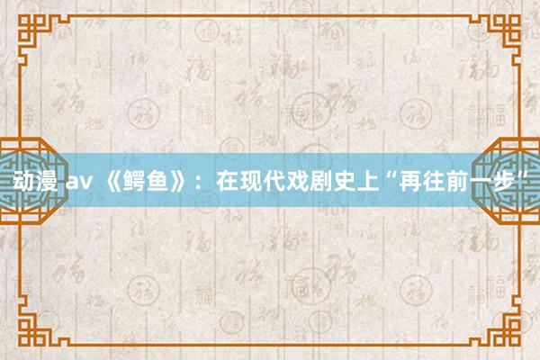 动漫 av 《鳄鱼》：在现代戏剧史上“再往前一步”