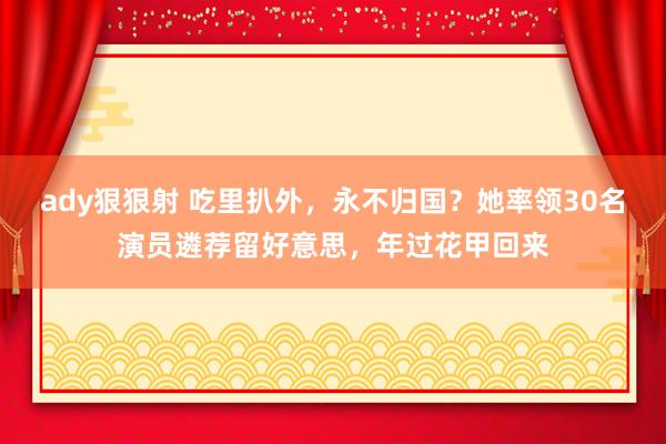 ady狠狠射 吃里扒外，永不归国？她率领30名演员遴荐留好意思，年过花甲回来