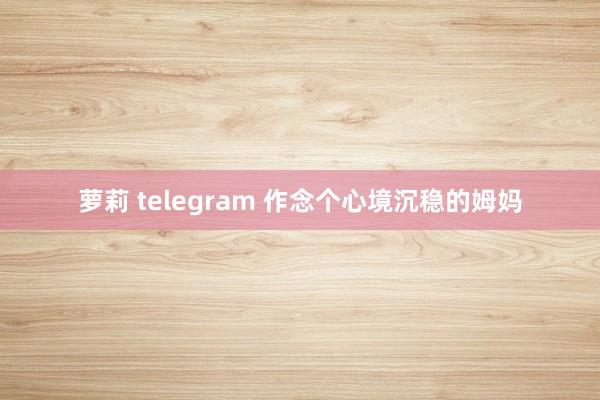 萝莉 telegram 作念个心境沉稳的姆妈