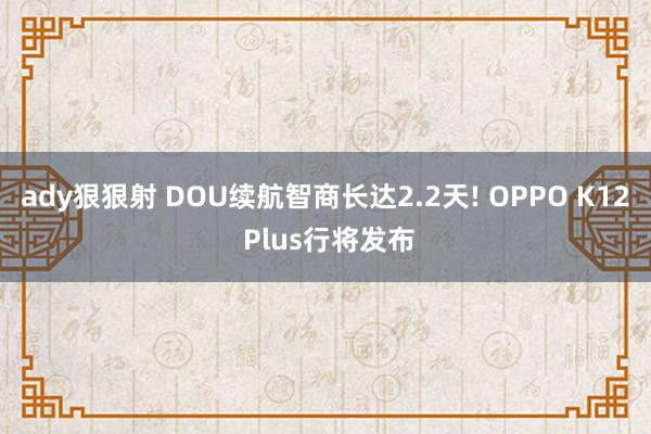 ady狠狠射 DOU续航智商长达2.2天! OPPO K12 Plus行将发布