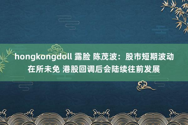 hongkongdoll 露脸 陈茂波：股市短期波动在所未免 港股回调后会陆续往前发展