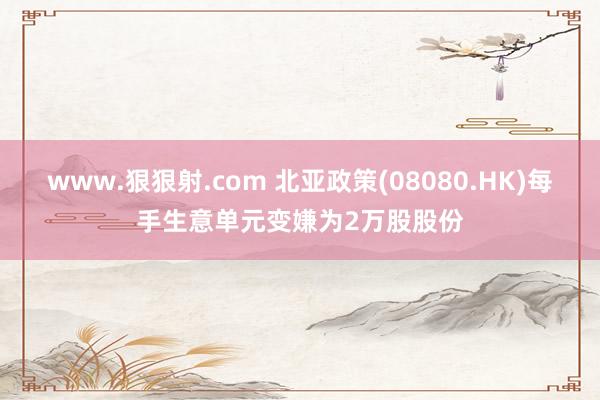 www.狠狠射.com 北亚政策(08080.HK)每手生意单元变嫌为2万股股份