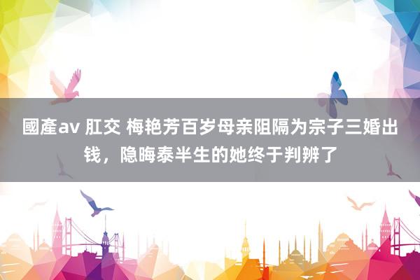 國產av 肛交 梅艳芳百岁母亲阻隔为宗子三婚出钱，隐晦泰半生的她终于判辨了