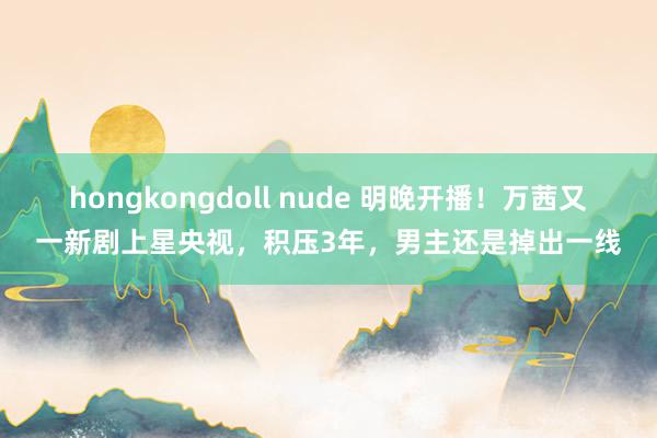 hongkongdoll nude 明晚开播！万茜又一新剧上星央视，积压3年，男主还是掉出一线