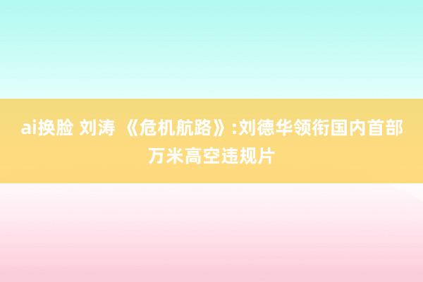 ai换脸 刘涛 《危机航路》:刘德华领衔国内首部万米高空违规片