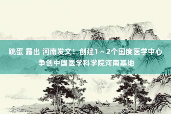 跳蛋 露出 河南发文！创建1～2个国度医学中心 争创中国医学科学院河南基地