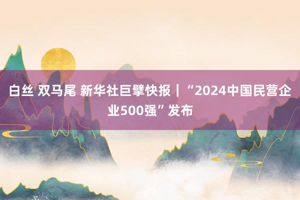 白丝 双马尾 新华社巨擘快报｜“2024中国民营企业500强”发布