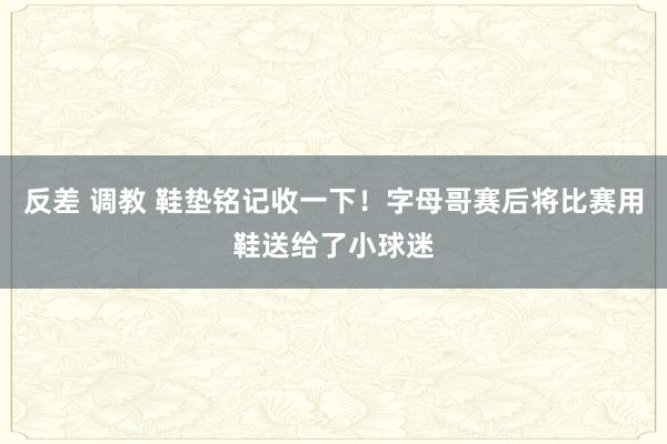 反差 调教 鞋垫铭记收一下！字母哥赛后将比赛用鞋送给了小球迷