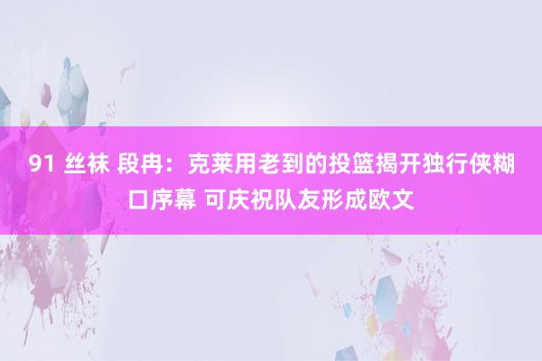 91 丝袜 段冉：克莱用老到的投篮揭开独行侠糊口序幕 可庆祝队友形成欧文