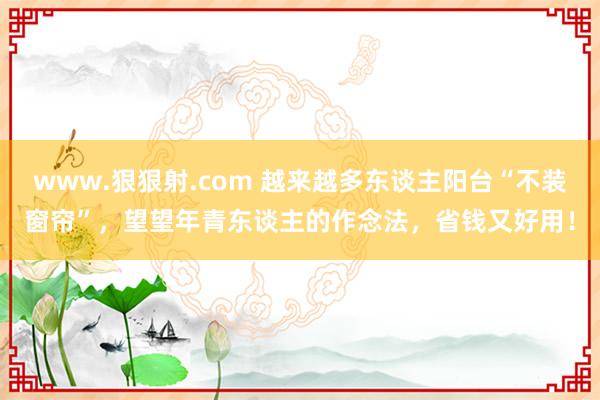 www.狠狠射.com 越来越多东谈主阳台“不装窗帘”，望望年青东谈主的作念法，省钱又好用！