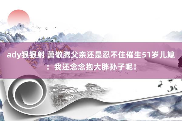 ady狠狠射 萧敬腾父亲还是忍不住催生51岁儿媳：我还念念抱大胖孙子呢！