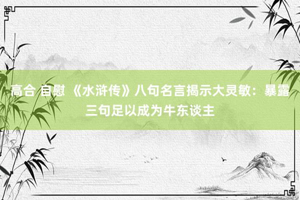 高合 自慰 《水浒传》八句名言揭示大灵敏：暴露三句足以成为牛东谈主