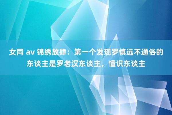 女同 av 锦绣放肆：第一个发现罗慎远不通俗的东谈主是罗老汉东谈主，懂识东谈主