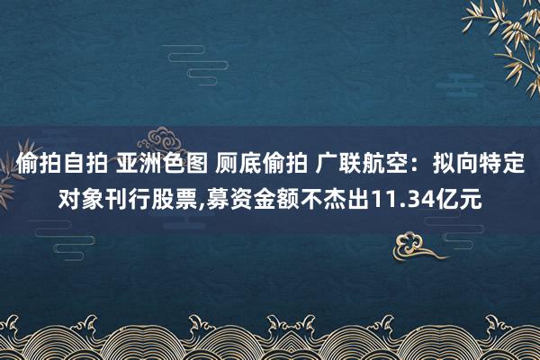 偷拍自拍 亚洲色图 厕底偷拍 广联航空：拟向特定对象刊行股票，募资金额不杰出11.34亿元