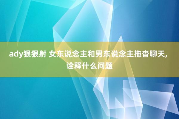 ady狠狠射 女东说念主和男东说念主拖沓聊天， 诠释什么问题