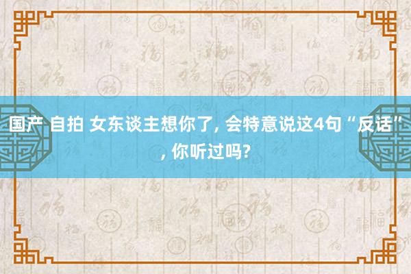 国产 自拍 女东谈主想你了， 会特意说这4句“反话”， 你听过吗?