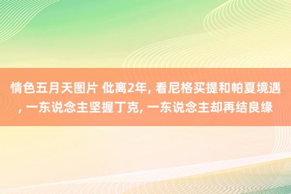 情色五月天图片 仳离2年， 看尼格买提和帕夏境遇， 一东说念主坚握丁克， 一东说念主却再结良缘