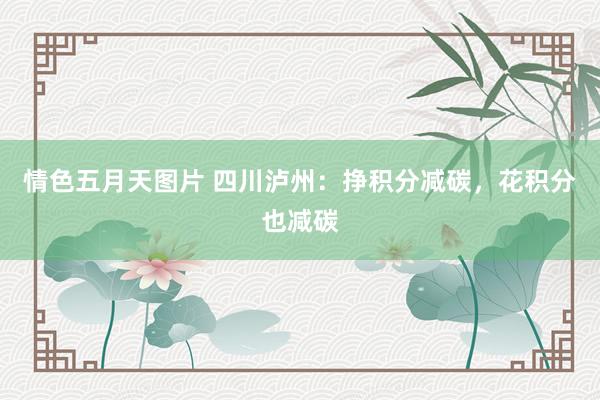 情色五月天图片 四川泸州：挣积分减碳，花积分也减碳