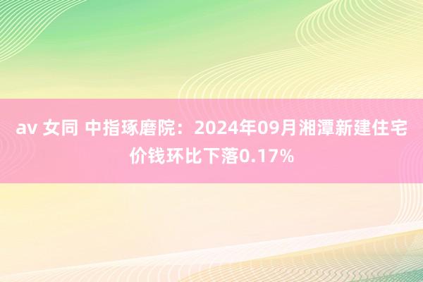 av 女同 中指琢磨院：2024年09月湘潭新建住宅价钱环比下落0.17%