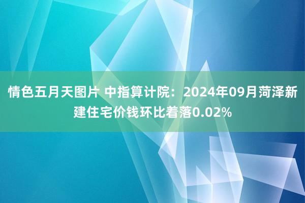 情色五月天图片 中指算计院：2024年09月菏泽新建住宅价钱环比着落0.02%