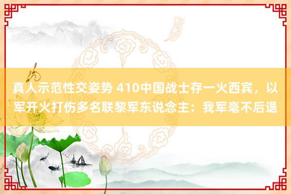 真人示范性交姿势 410中国战士存一火西宾，以军开火打伤多名联黎军东说念主：我军毫不后退