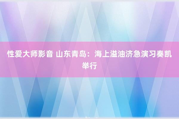 性爱大师影音 山东青岛：海上溢油济急演习奏凯举行