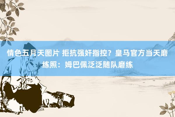 情色五月天图片 拒抗强奸指控？皇马官方当天磨练照：姆巴佩泛泛随队磨练