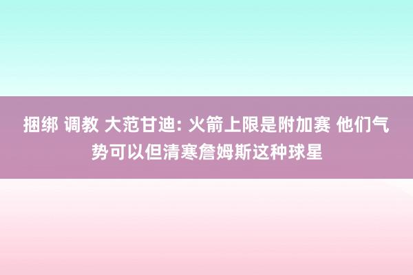 捆绑 调教 大范甘迪: 火箭上限是附加赛 他们气势可以但清寒詹姆斯这种球星