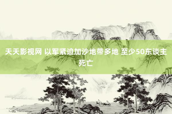 天天影视网 以军紧迫加沙地带多地 至少50东谈主死亡