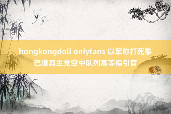 hongkongdoll onlyfans 以军称打死黎巴嫩真主党空中队列高等指引官