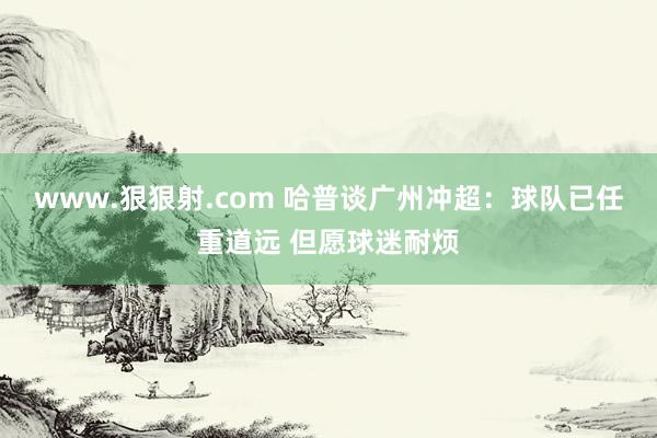 www.狠狠射.com 哈普谈广州冲超：球队已任重道远 但愿球迷耐烦