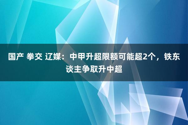 国产 拳交 辽媒：中甲升超限额可能超2个，铁东谈主争取升中超