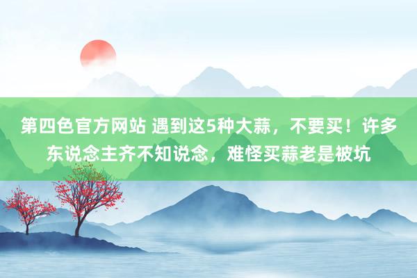 第四色官方网站 遇到这5种大蒜，不要买！许多东说念主齐不知说念，难怪买蒜老是被坑